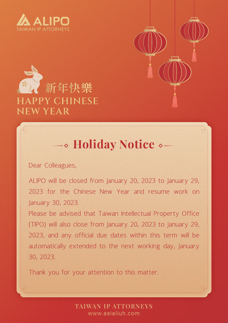 Dear Colleagues,  ALIPO will be closed from January 20, 2023 to January 29, 2023 for the Chinese New Year and resume work on January 30, 2023.  Please be advised that Taiwan Intellectual Property Office (TIPO) will also close from January 20, 2023 to January 29, 2023, and any official due dates within this term will be automatically extended to the next working day, January 30, 2023. Thank you for your attention to this matter. 