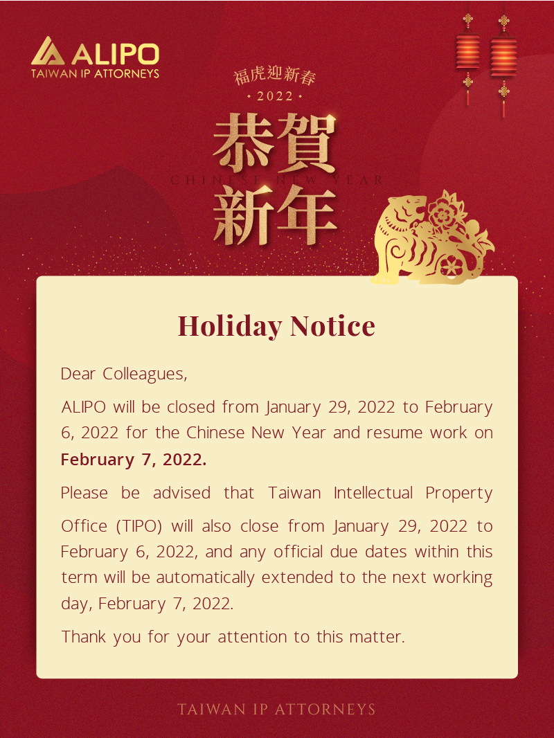 Dear Colleagues,  ALIPO will be closed from January 29, 2022 to February 6, 2022 for the Chinese New Year and resume work on February 7, 2022.  Please be advised that Taiwan Intellectual Property Office (TIPO) will also close from January 29, 2022 to February 6, 2022, and any official due dates within this term will be automatically extended to the next working day, February 7, 2022. Thank you for your attention to this matter. 