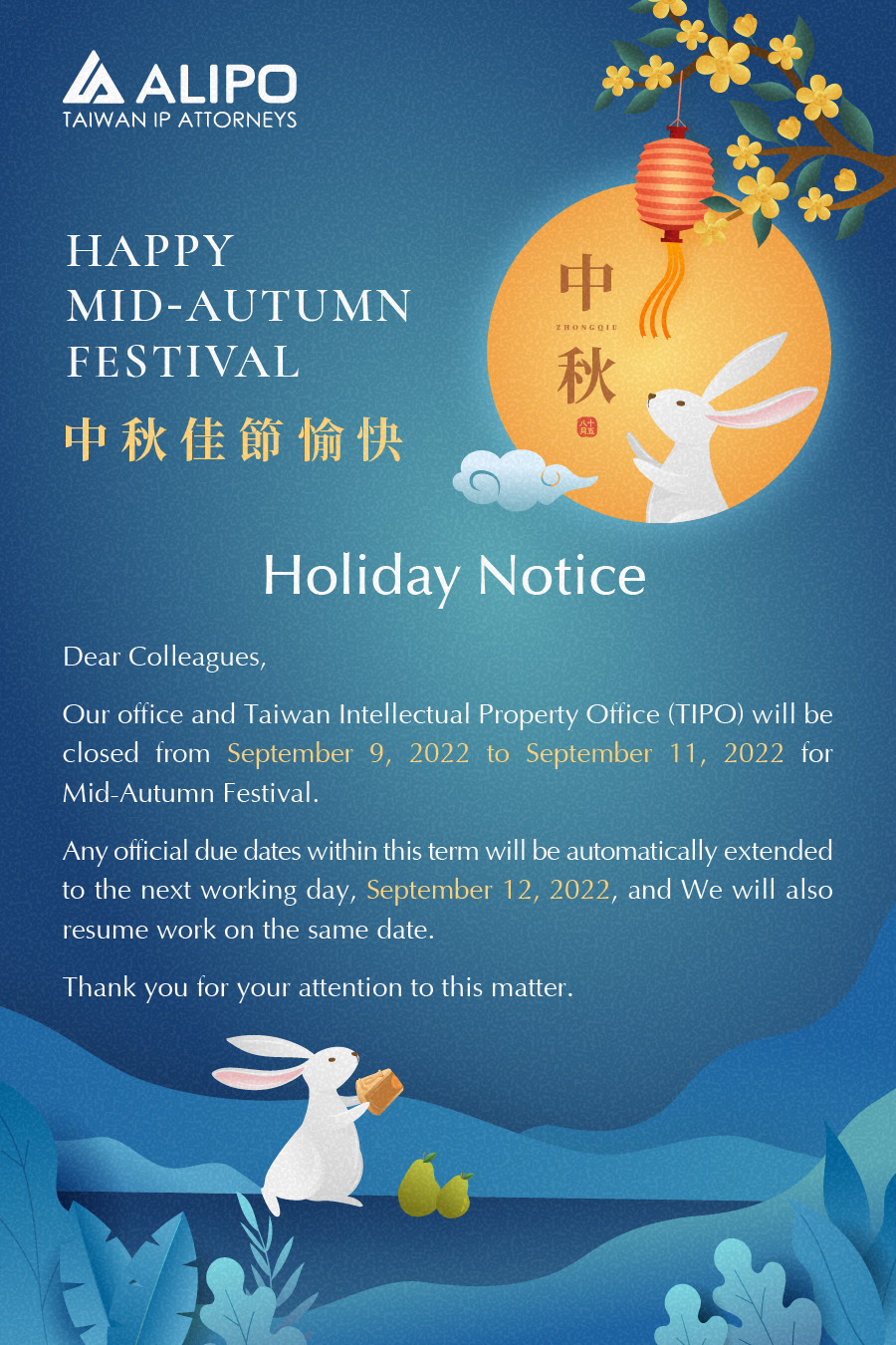 Dear Colleagues,  Our office and Taiwan Intellectual Property Office (TIPO) will be closed from September 9, 2022 to September 11, 2022 for Mid-Autumn Festival. 