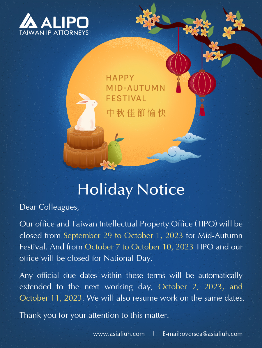 Dear Colleagues,  Our office and Taiwan Intellectual Property Office (TIPO) will be closed from September 29 to October 1, 2023 for Mid-Autumn Festival. And from October 7 to October 10, 2023 TIPO and our office will be closed for National Day. Any official due dates within these terms will be automatically extended to the next working day, October 2, 2023, and October 11, 2023. We will also resume work on the same dates.  Thank you for your attention to this matter. 