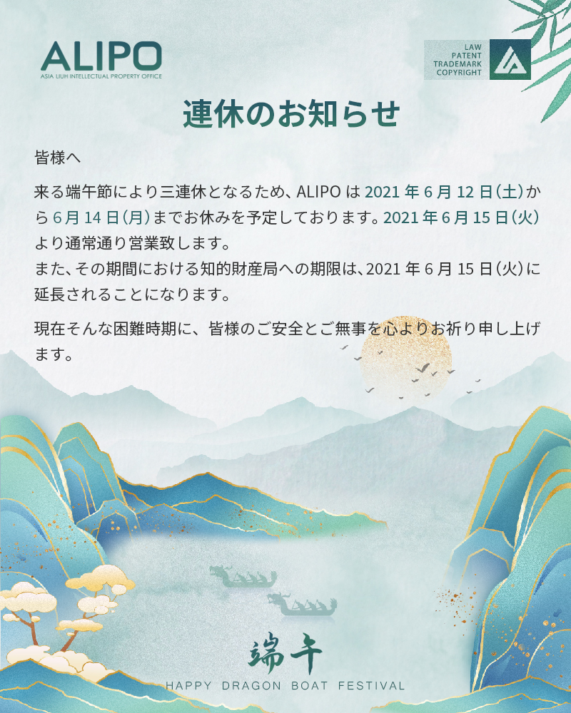 皆様へ 来る端午節により三連休となるため、ALIPOは2021年6月12日（土）から6月14日（月）までお休みを予定しております。 2021年6月15日（火）より通常通り営業致します。 また、その期間における知的財産局への期限は、2021年6月15日（火）に延長されることになります。 現在そんな困難時期に、皆様のご安全とご無事を心よりお祈り申し上げます。