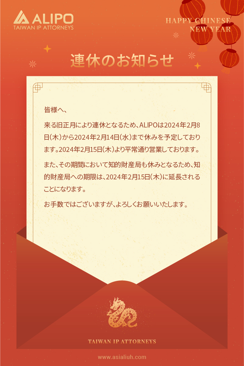 皆様へ、 来る旧正月により連休となるため、ALIPOは2024年2月8日（木）から2024年2月14日（水）まで休みを予定しております。2024年2月15日（木）より平常通り営業しております。 また、その期間において知的財産局も休みとなるため、知的財産局への期限は、2024年2月15日（木）に延長されることになります。 お手数ではございますが、よろしくお願いいたします。