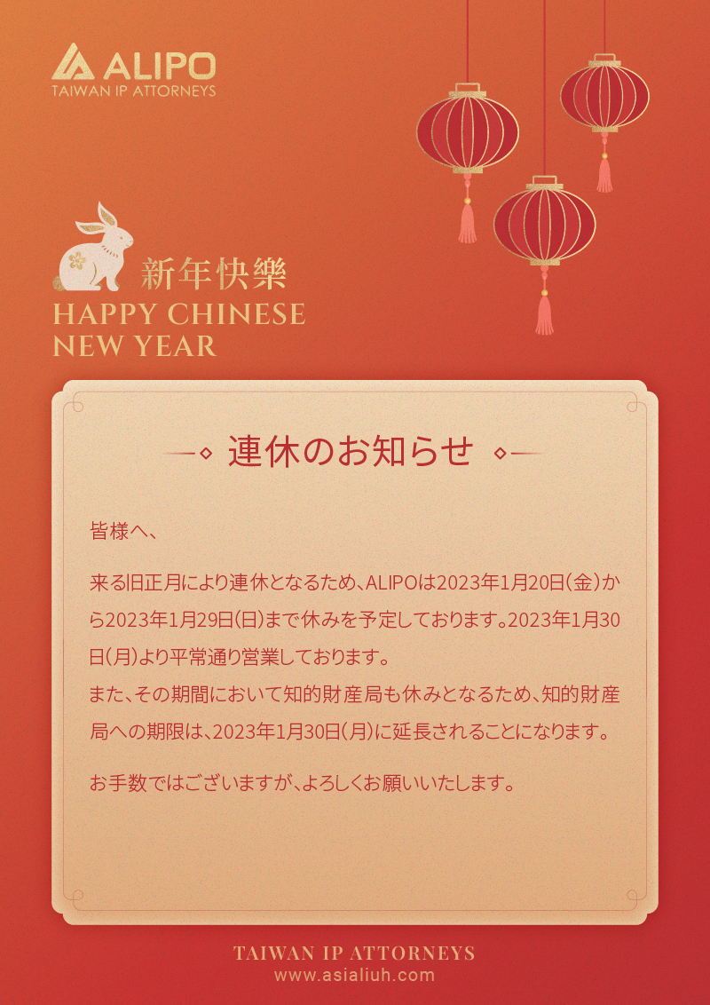 皆様へ、 来る旧正月により連休となるため、ALIPOは2023年1月20日（金）から2023年1月29日（日）まで休みを予定しております。2023年1月30日（月）より平常通り営業しております。 また、その期間において知的財産局も休みとなるため、知的財産局への期限は、2023年1月30日（月）に延長されることになります。 お手数ではございますが、よろしくお願いいたします。